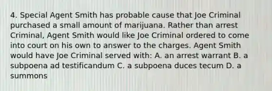 4. Special Agent Smith has probable cause that Joe Criminal purchased a small amount of marijuana. Rather than arrest Criminal, Agent Smith would like Joe Criminal ordered to come into court on his own to answer to the charges. Agent Smith would have Joe Criminal served with: A. an arrest warrant B. a subpoena ad testificandum C. a subpoena duces tecum D. a summons