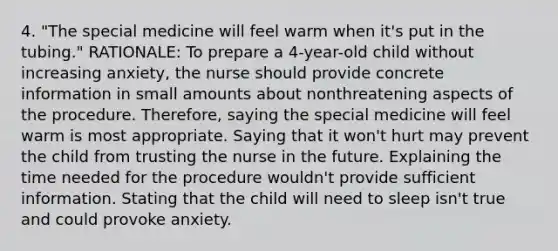 4. "The special medicine will feel warm when it's put in the tubing." RATIONALE: To prepare a 4-year-old child without increasing anxiety, the nurse should provide concrete information in small amounts about nonthreatening aspects of the procedure. Therefore, saying the special medicine will feel warm is most appropriate. Saying that it won't hurt may prevent the child from trusting the nurse in the future. Explaining the time needed for the procedure wouldn't provide sufficient information. Stating that the child will need to sleep isn't true and could provoke anxiety.