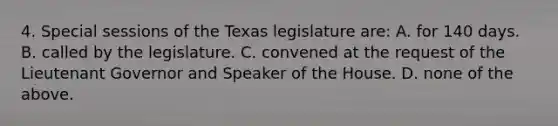 4. Special sessions of the Texas legislature are: A. for 140 days. B. called by the legislature. C. convened at the request of the Lieutenant Governor and Speaker of the House. D. none of the above.