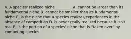 4. A species' realized niche ________. A. cannot be larger than its fundamental niche B. cannot be smaller than its fundamental niche C. is the niche that a species realizes/experiences in the absence of competition D. is never really realized because it isn't real E. is the portion of a species' niche that is "taken over" by competing species