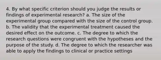 4. By what specific criterion should you judge the results or findings of experimental research? a. The size of the experimental group compared with the size of the control group. b. The validity that the experimental treatment caused the desired effect on the outcome. c. The degree to which the research questions were congruent with the hypotheses and the purpose of the study. d. The degree to which the researcher was able to apply the findings to clinical or practice settings