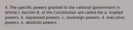 4. The specific powers granted to the national government in Article I, Section 8, of the Constitution are called the a. implied powers. b. expressed powers. c. sovereign powers. d. executive powers. e. absolute powers.