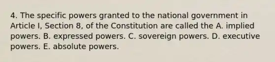 4. The specific powers granted to the national government in Article I, Section 8, of the Constitution are called the A. implied powers. B. expressed powers. C. sovereign powers. D. executive powers. E. absolute powers.