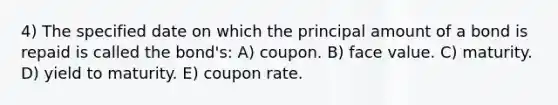 4) The specified date on which the principal amount of a bond is repaid is called the bond's: A) coupon. B) face value. C) maturity. D) yield to maturity. E) coupon rate.