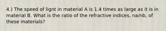 4.) The speed of lignt in material A is 1.4 times as large as it is in material B. What is the ratio of the refractive indices, na/nb, of these materials?