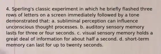 4. Sperling's classic experiment in which he briefly flashed three rows of letters on a screen immediately followed by a tone demonstrated that: a. subliminal perception can influence unconscious thought processes. b. auditory sensory memory lasts for three or four seconds. c. visual sensory memory holds a great deal of information for about half a second. d. short-term memory can last for up to twenty seconds.