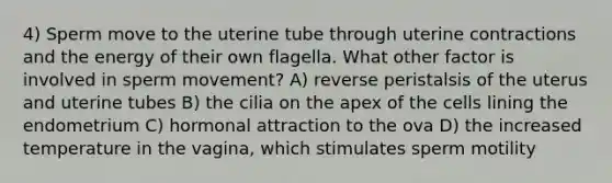 4) Sperm move to the uterine tube through uterine contractions and the energy of their own flagella. What other factor is involved in sperm movement? A) reverse peristalsis of the uterus and uterine tubes B) the cilia on the apex of the cells lining the endometrium C) hormonal attraction to the ova D) the increased temperature in the vagina, which stimulates sperm motility