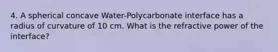 4. A spherical concave Water-Polycarbonate interface has a radius of curvature of 10 cm. What is the refractive power of the interface?