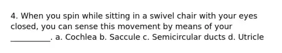 4. When you spin while sitting in a swivel chair with your eyes closed, you can sense this movement by means of your __________. a. Cochlea b. Saccule c. Semicircular ducts d. Utricle