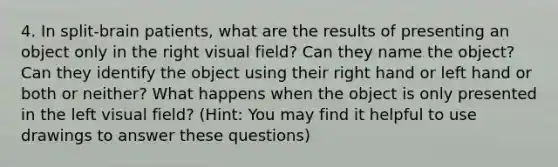 4. In split-brain patients, what are the results of presenting an object only in the right visual field? Can they name the object? Can they identify the object using their right hand or left hand or both or neither? What happens when the object is only presented in the left visual field? (Hint: You may find it helpful to use drawings to answer these questions)