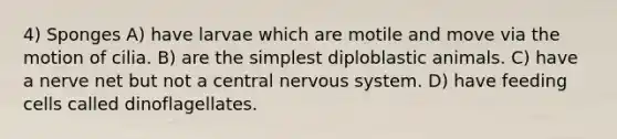 4) Sponges A) have larvae which are motile and move via the motion of cilia. B) are the simplest diploblastic animals. C) have a nerve net but not a central nervous system. D) have feeding cells called dinoflagellates.