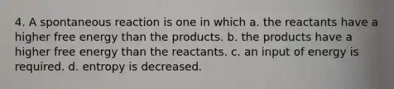 4. A spontaneous reaction is one in which a. the reactants have a higher free energy than the products. b. the products have a higher free energy than the reactants. c. an input of energy is required. d. entropy is decreased.