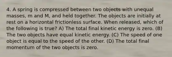 4. A spring is compressed between two objects with unequal masses, m and M, and held together. The objects are initially at rest on a horizontal frictionless surface. When released, which of the following is true? A) The total final kinetic energy is zero. (B) The two objects have equal kinetic energy. (C) The speed of one object is equal to the speed of the other. (D) The total final momentum of the two objects is zero.