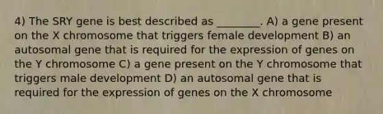 4) The SRY gene is best described as ________. A) a gene present on the X chromosome that triggers female development B) an autosomal gene that is required for the expression of genes on the Y chromosome C) a gene present on the Y chromosome that triggers male development D) an autosomal gene that is required for the expression of genes on the X chromosome