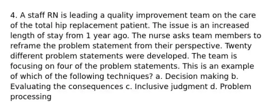 4. A staff RN is leading a quality improvement team on the care of the total hip replacement patient. The issue is an increased length of stay from 1 year ago. The nurse asks team members to reframe the problem statement from their perspective. Twenty different problem statements were developed. The team is focusing on four of the problem statements. This is an example of which of the following techniques? a. Decision making b. Evaluating the consequences c. Inclusive judgment d. Problem processing