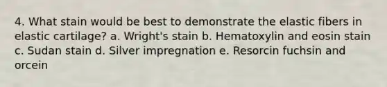 4. What stain would be best to demonstrate the elastic fibers in elastic cartilage? a. Wright's stain b. Hematoxylin and eosin stain c. Sudan stain d. Silver impregnation e. Resorcin fuchsin and orcein