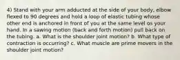 4) Stand with your arm adducted at the side of your body, elbow flexed to 90 degrees and hold a loop of elastic tubing whose other end is anchored in front of you at the same level os your hand. In a sawing motion (back and forth motion) pull back on the tubing. a. What is the shoulder joint motion? b. What type of contraction is occurring? c. What muscle are prime movers in the shoulder joint motion?