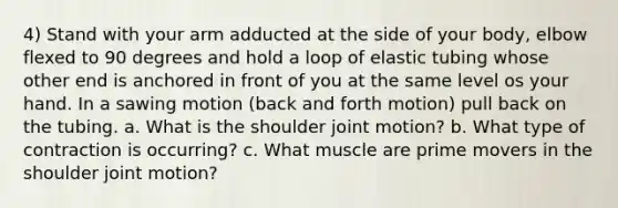 4) Stand with your arm adducted at the side of your body, elbow flexed to 90 degrees and hold a loop of elastic tubing whose other end is anchored in front of you at the same level os your hand. In a sawing motion (back and forth motion) pull back on the tubing. a. What is the shoulder joint motion? b. What type of contraction is occurring? c. What muscle are prime movers in the shoulder joint motion?