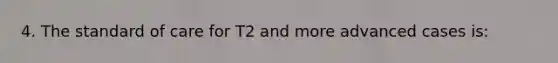 4. The standard of care for T2 and more advanced cases is: