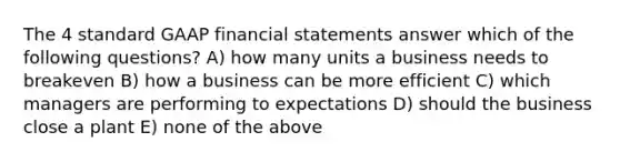 The 4 standard GAAP financial statements answer which of the following questions? A) how many units a business needs to breakeven B) how a business can be more efficient C) which managers are performing to expectations D) should the business close a plant E) none of the above