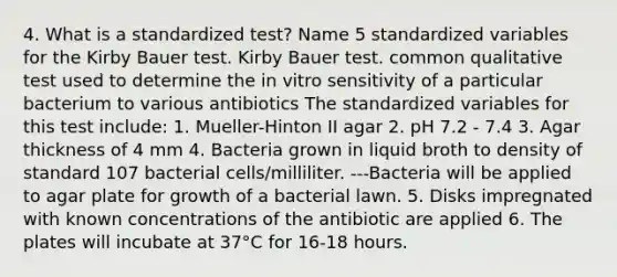 4. What is a standardized test? Name 5 standardized variables for the Kirby Bauer test. Kirby Bauer test. common qualitative test used to determine the in vitro sensitivity of a particular bacterium to various antibiotics The standardized variables for this test include: 1. Mueller-Hinton II agar 2. pH 7.2 - 7.4 3. Agar thickness of 4 mm 4. Bacteria grown in liquid broth to density of standard 107 bacterial cells/milliliter. ---Bacteria will be applied to agar plate for growth of a bacterial lawn. 5. Disks impregnated with known concentrations of the antibiotic are applied 6. The plates will incubate at 37°C for 16-18 hours.