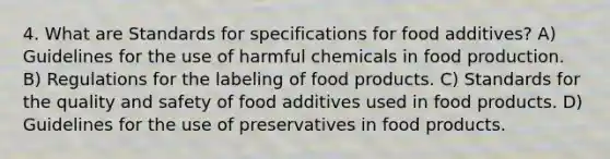 4. What are Standards for specifications for food additives? A) Guidelines for the use of harmful chemicals in food production. B) Regulations for the labeling of food products. C) Standards for the quality and safety of food additives used in food products. D) Guidelines for the use of preservatives in food products.