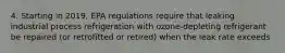 4. Starting in 2019, EPA regulations require that leaking industrial process refrigeration with ozone-depleting refrigerant be repaired (or retrofitted or retired) when the leak rate exceeds