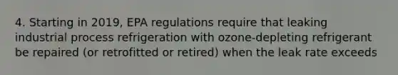 4. Starting in 2019, EPA regulations require that leaking industrial process refrigeration with ozone-depleting refrigerant be repaired (or retrofitted or retired) when the leak rate exceeds