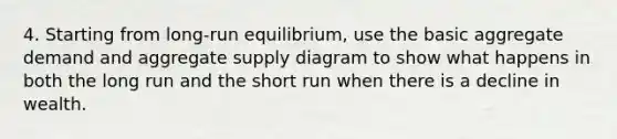 4. Starting from long-run equilibrium, use the basic aggregate demand and aggregate supply diagram to show what happens in both the long run and the short run when there is a decline in wealth.