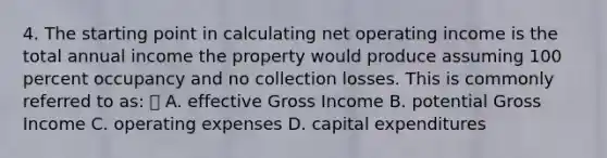 4. The starting point in calculating net operating income is the total annual income the property would produce assuming 100 percent occupancy and no collection losses. This is commonly referred to as: A. effective Gross Income B. potential Gross Income C. operating expenses D. capital expenditures