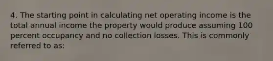 4. The starting point in calculating net operating income is the total annual income the property would produce assuming 100 percent occupancy and no collection losses. This is commonly referred to as: