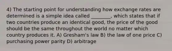 4) The starting point for understanding how exchange rates are determined is a simple idea called ________, which states that if two countries produce an identical good, the price of the good should be the same throughout the world no matter which country produces it. A) Gresham's law B) the law of one price C) purchasing power parity D) arbitrage