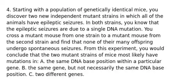 4. Starting with a population of genetically identical mice, you discover two new independent mutant strains in which all of the animals have epileptic seizures. In both strains, you know that the epileptic seizures are due to a single DNA mutation. You cross a mutant mouse from one strain to a mutant mouse from the second strain and find that none of their many offspring undergo spontaneous seizures. From this experiment, you would conclude that the two mutant strains of mice most likely have mutations in: A. the same DNA base position within a particular gene. B. the same gene, but not necessarily the same DNA base position. C. two different genes.