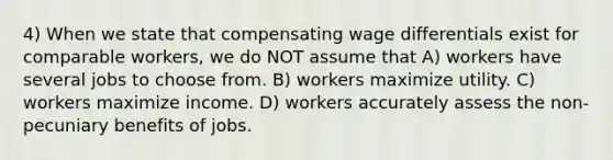 4) When we state that compensating wage differentials exist for comparable workers, we do NOT assume that A) workers have several jobs to choose from. B) workers maximize utility. C) workers maximize income. D) workers accurately assess the non-pecuniary benefits of jobs.