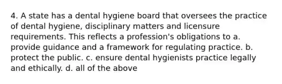 4. A state has a dental hygiene board that oversees the practice of dental hygiene, disciplinary matters and licensure requirements. This reflects a profession's obligations to a. provide guidance and a framework for regulating practice. b. protect the public. c. ensure dental hygienists practice legally and ethically. d. all of the above