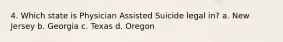 4. Which state is Physician Assisted Suicide legal in? a. New Jersey b. Georgia c. Texas d. Oregon