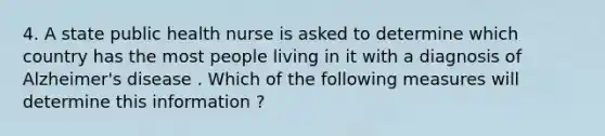 4. A state public health nurse is asked to determine which country has the most people living in it with a diagnosis of Alzheimer's disease . Which of the following measures will determine this information ?