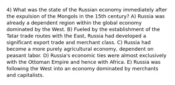 4) What was the state of the Russian economy immediately after the expulsion of the Mongols in the 15th century? A) Russia was already a dependent region within the global economy dominated by the West. B) Fueled by the establishment of the Tatar trade routes with the East, Russia had developed a significant export trade and merchant class. C) Russia had become a more purely agricultural economy, dependent on peasant labor. D) Russia's economic ties were almost exclusively with the Ottoman Empire and hence with Africa. E) Russia was following the West into an economy dominated by merchants and capitalists.