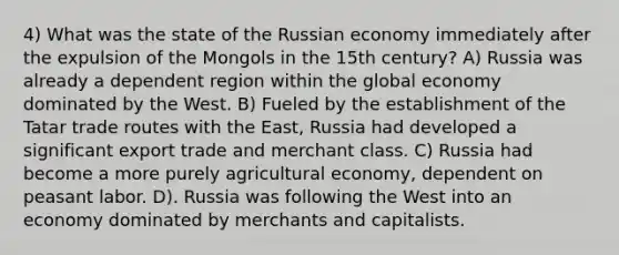 4) What was the state of the Russian economy immediately after the expulsion of the Mongols in the 15th century? A) Russia was already a dependent region within the global economy dominated by the West. B) Fueled by the establishment of the Tatar trade routes with the East, Russia had developed a significant export trade and merchant class. C) Russia had become a more purely agricultural economy, dependent on peasant labor. D). Russia was following the West into an economy dominated by merchants and capitalists.