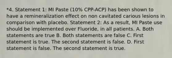 *4. Statement 1: MI Paste (10% CPP-ACP) has been shown to have a remineralization effect on non cavitated carious lesions in comparison with placebo. Statement 2: As a result, MI Paste use should be implemented over Fluoride, in all patients. A. Both statements are true B. Both statements are false C. First statement is true. The second statement is false. D. First statement is false. The second statement is true.