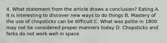 4. What statement from the article draws a conclusion? Eating A. It is interesting to discover new ways to do things B. Mastery of the use of chopsticks can be difficult C. What was polite in 1800 may not be considered proper manners today D. Chopsticks and forks do not work well in space