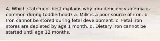 4. Which statement best explains why iron deficiency anemia is common during toddlerhood? a. Milk is a poor source of iron. b. Iron cannot be stored during fetal development. c. Fetal iron stores are depleted by age 1 month. d. Dietary iron cannot be started until age 12 months.