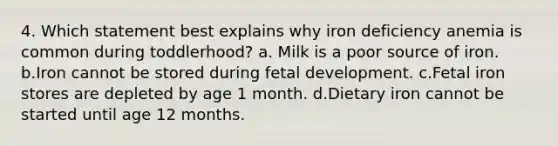 4. Which statement best explains why iron deficiency anemia is common during toddlerhood? a. Milk is a poor source of iron. b.Iron cannot be stored during fetal development. c.Fetal iron stores are depleted by age 1 month. d.Dietary iron cannot be started until age 12 months.