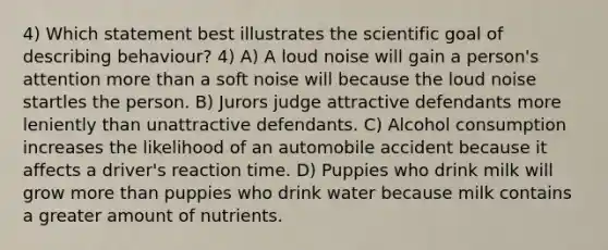 4) Which statement best illustrates the scientific goal of describing behaviour? 4) A) A loud noise will gain a person's attention more than a soft noise will because the loud noise startles the person. B) Jurors judge attractive defendants more leniently than unattractive defendants. C) Alcohol consumption increases the likelihood of an automobile accident because it affects a driver's reaction time. D) Puppies who drink milk will grow more than puppies who drink water because milk contains a greater amount of nutrients.