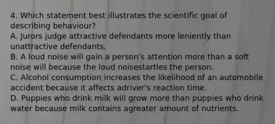 4. Which statement best illustrates the scientific goal of describing behaviour? A. Jurors judge attractive defendants more leniently than unattractive defendants. B. A loud noise will gain a person's attention more than a soft noise will because the loud noisestartles the person. C. Alcohol consumption increases the likelihood of an automobile accident because it affects adriver's reaction time. D. Puppies who drink milk will grow more than puppies who drink water because milk contains agreater amount of nutrients.