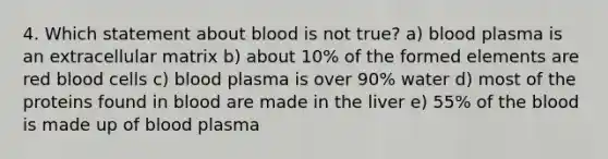 4. Which statement about blood is not true? a) blood plasma is an extracellular matrix b) about 10% of the formed elements are red blood cells c) blood plasma is over 90% water d) most of the proteins found in blood are made in the liver e) 55% of the blood is made up of blood plasma