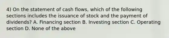 4) On the statement of cash flows, which of the following sections includes the issuance of stock and the payment of dividends? A. Financing section B. Investing section C. Operating section D. None of the above