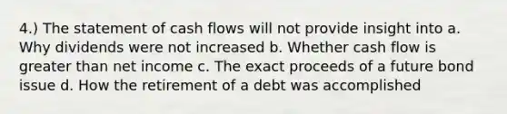 4.) The statement of cash flows will not provide insight into a. Why dividends were not increased b. Whether cash flow is <a href='https://www.questionai.com/knowledge/ktgHnBD4o3-greater-than' class='anchor-knowledge'>greater than</a> net income c. The exact proceeds of a future bond issue d. How the retirement of a debt was accomplished