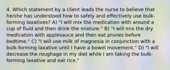 4. Which statement by a client leads the nurse to believe that he/she has understood how to safely and effectively use bulk-forming laxatives? A) "I will mix the medication with around a cup of fluid and then drink the mixture." B) "I will mix the dry medication with applesauce and then eat prunes before bedtime." C) "I will use milk of magnesia in conjunction with a bulk-forming laxative until I have a bowel movement." D) "I will decrease the roughage in my diet while I am taking the bulk-forming laxative and eat rice."