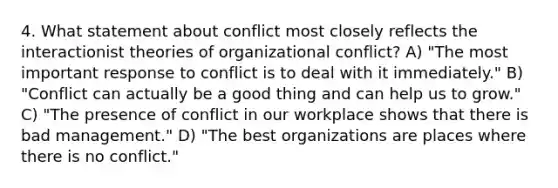 4. What statement about conflict most closely reflects the interactionist theories of organizational conflict? A) "The most important response to conflict is to deal with it immediately." B) "Conflict can actually be a good thing and can help us to grow." C) "The presence of conflict in our workplace shows that there is bad management." D) "The best organizations are places where there is no conflict."